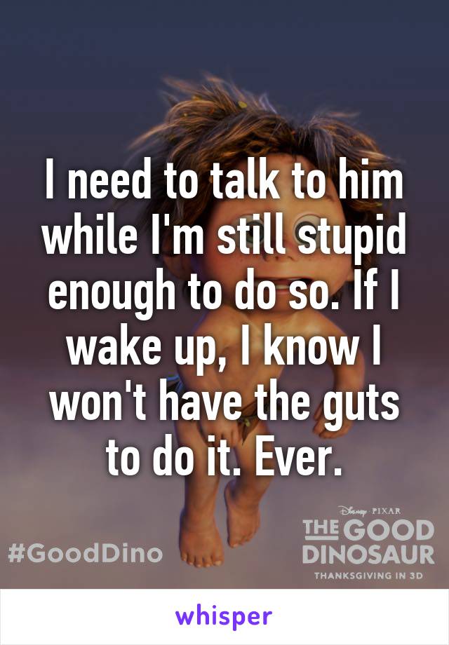 I need to talk to him while I'm still stupid enough to do so. If I wake up, I know I won't have the guts to do it. Ever.