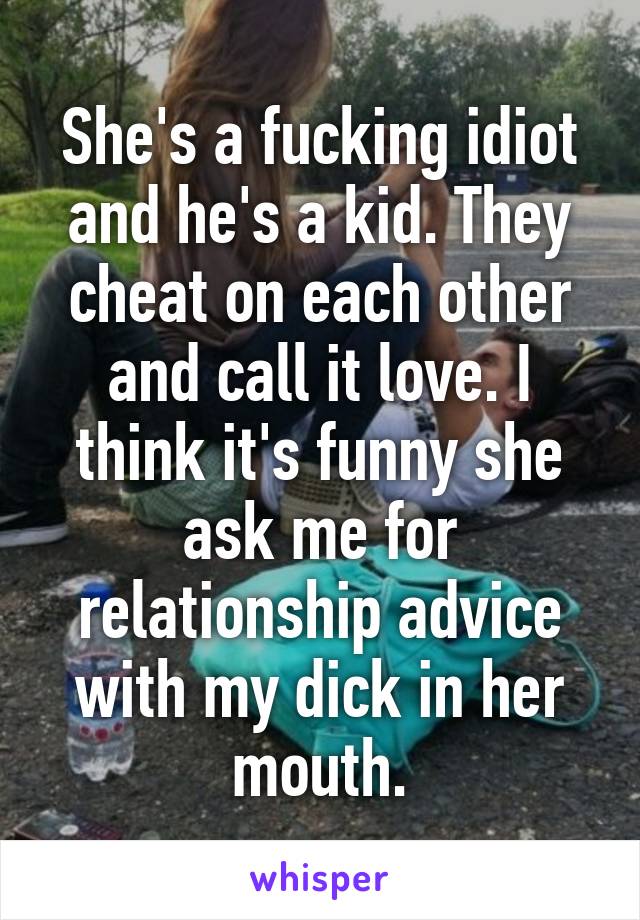 She's a fucking idiot and he's a kid. They cheat on each other and call it love. I think it's funny she ask me for relationship advice with my dick in her mouth.