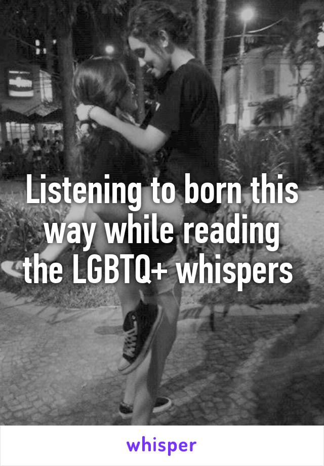 Listening to born this way while reading the LGBTQ+ whispers 