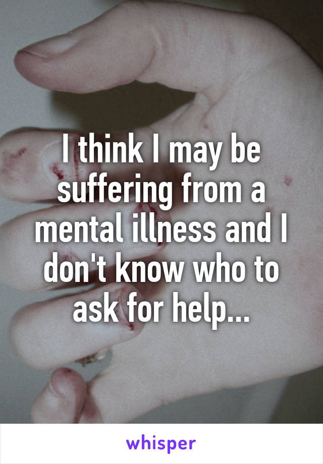 I think I may be suffering from a mental illness and I don't know who to ask for help...