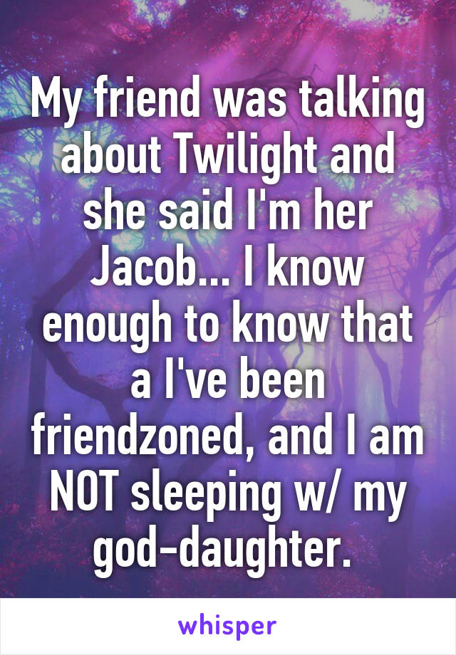 My friend was talking about Twilight and she said I'm her Jacob... I know enough to know that a I've been friendzoned, and I am NOT sleeping w/ my god-daughter. 