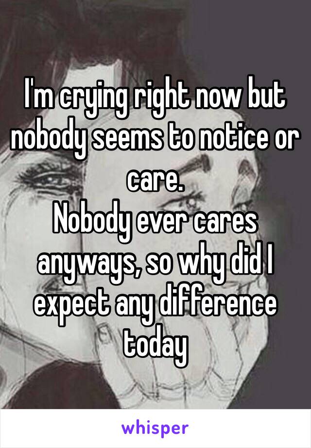 I'm crying right now but nobody seems to notice or care.
Nobody ever cares anyways, so why did I expect any difference today