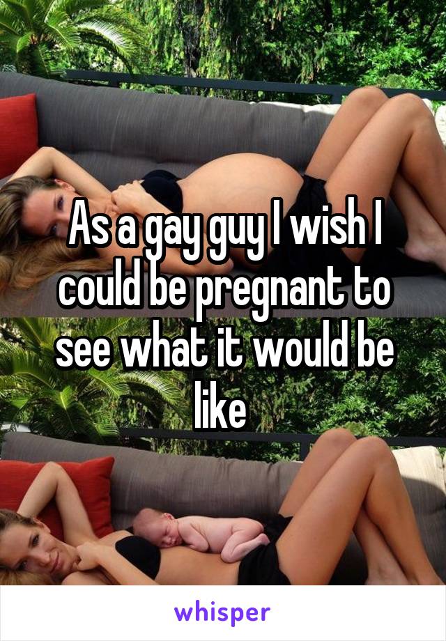 As a gay guy I wish I could be pregnant to see what it would be like 