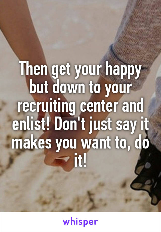 Then get your happy but down to your recruiting center and enlist! Don't just say it makes you want to, do it!