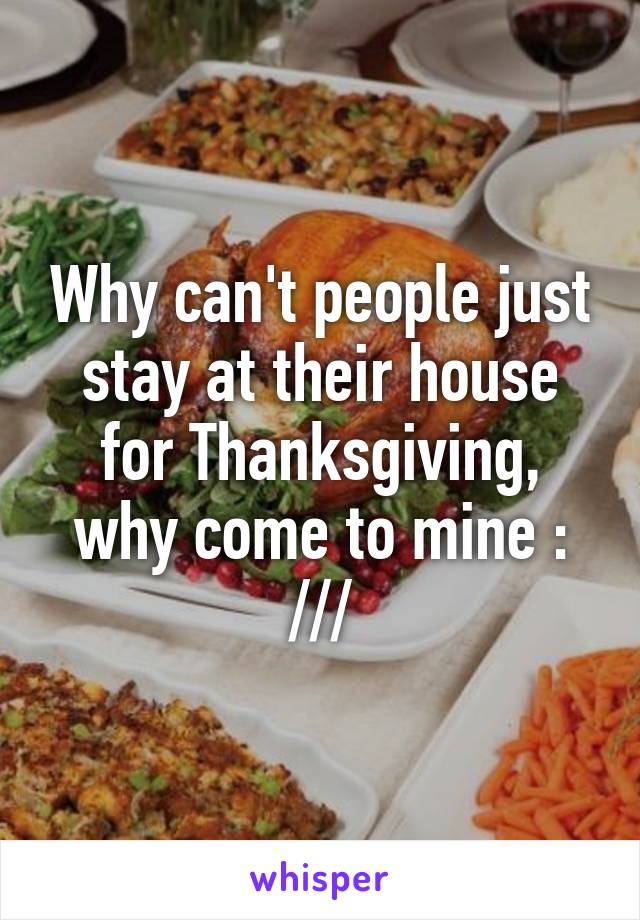 Why can't people just stay at their house for Thanksgiving, why come to mine : ///