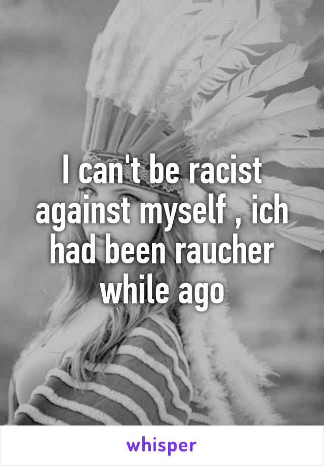 I can't be racist against myself , ich had been raucher while ago