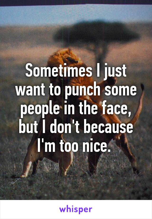 Sometimes I just want to punch some people in the face, but I don't because I'm too nice. 