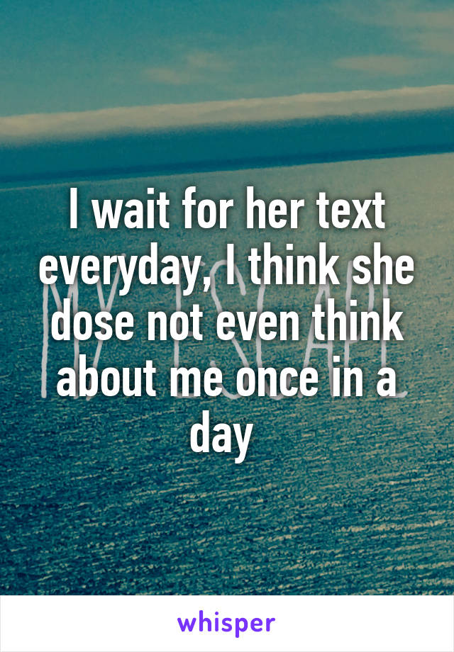 I wait for her text everyday, I think she dose not even think about me once in a day 