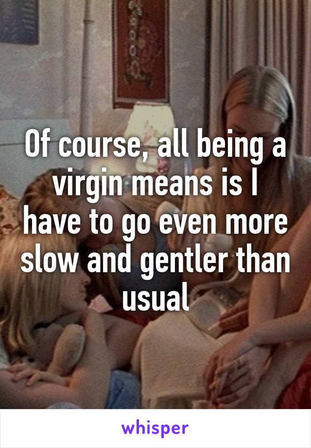 Of course, all being a virgin means is I have to go even more slow and gentler than usual