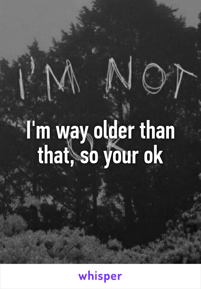 I'm way older than that, so your ok