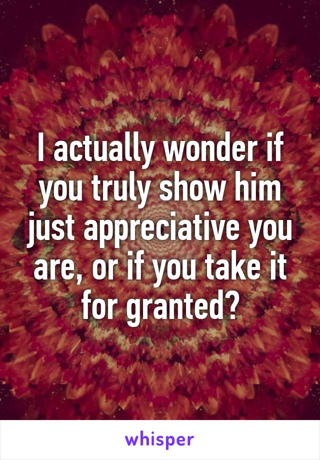 I actually wonder if you truly show him just appreciative you are, or if you take it for granted?