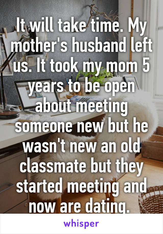 It will take time. My mother's husband left us. It took my mom 5 years to be open about meeting someone new but he wasn't new an old classmate but they started meeting and now are dating. 