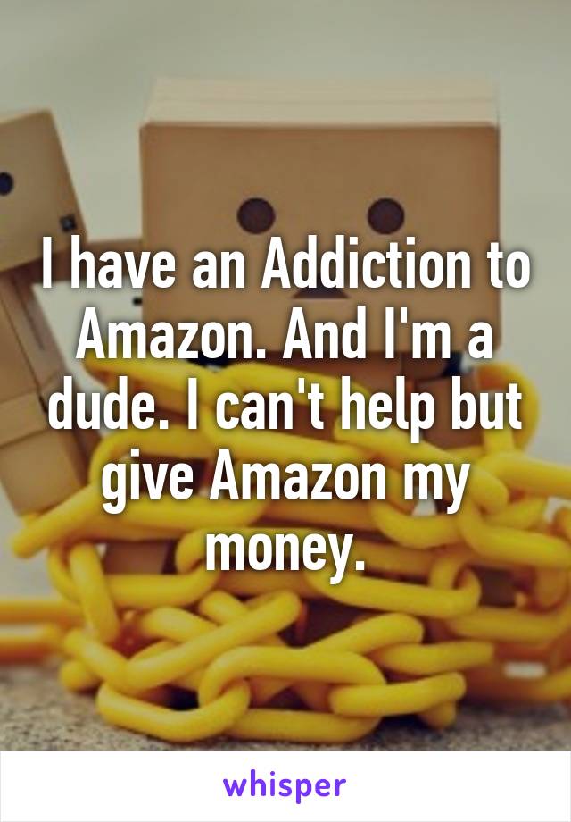 I have an Addiction to Amazon. And I'm a dude. I can't help but give Amazon my money.