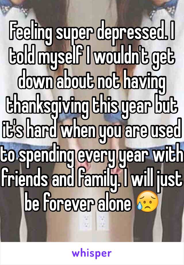 Feeling super depressed. I told myself I wouldn't get down about not having thanksgiving this year but it's hard when you are used to spending every year with friends and family. I will just be forever alone 😥