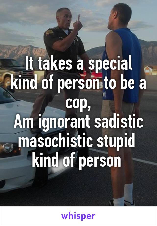 It takes a special kind of person to be a cop,
Am ignorant sadistic masochistic stupid 
kind of person 