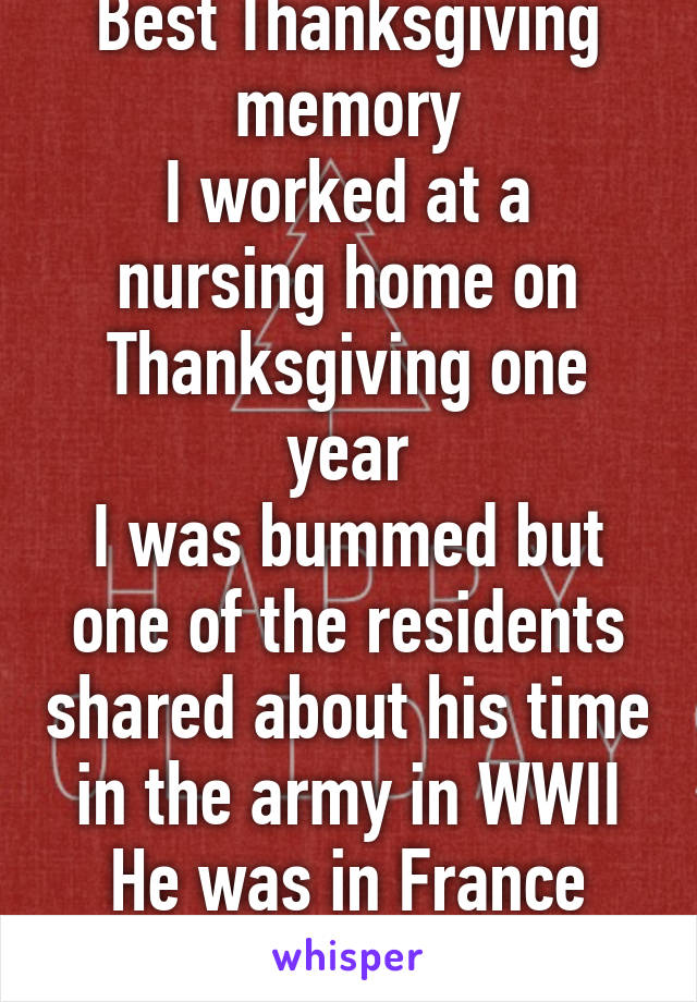 Best Thanksgiving memory
I worked at a nursing home on Thanksgiving one year
I was bummed but one of the residents shared about his time in the army in WWII
He was in France away from home 