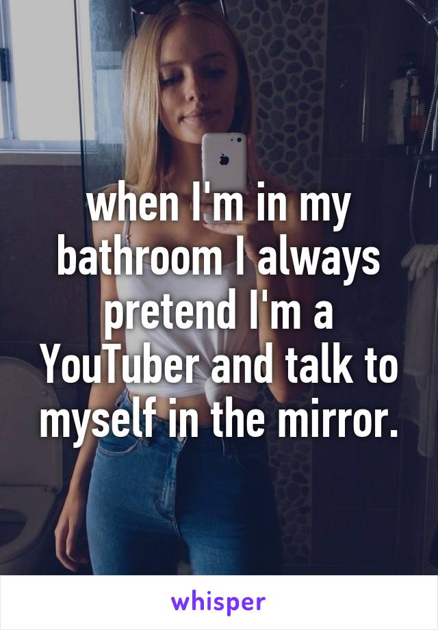 when I'm in my bathroom I always pretend I'm a YouTuber and talk to myself in the mirror.