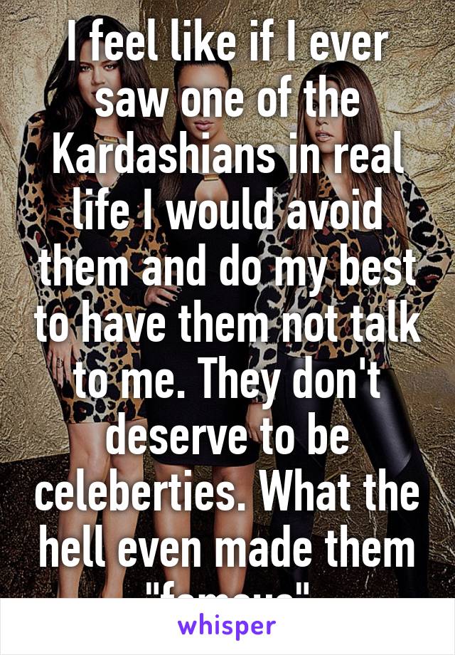 I feel like if I ever saw one of the Kardashians in real life I would avoid them and do my best to have them not talk to me. They don't deserve to be celeberties. What the hell even made them "famous"