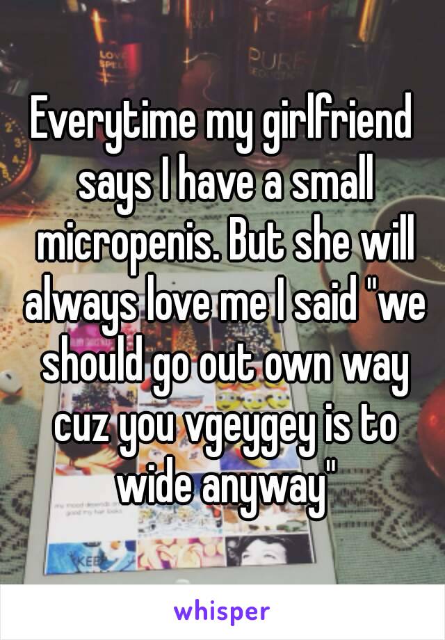 Everytime my girlfriend says I have a small micropenis. But she will always love me I said "we should go out own way cuz you vgeygey is to wide anyway"