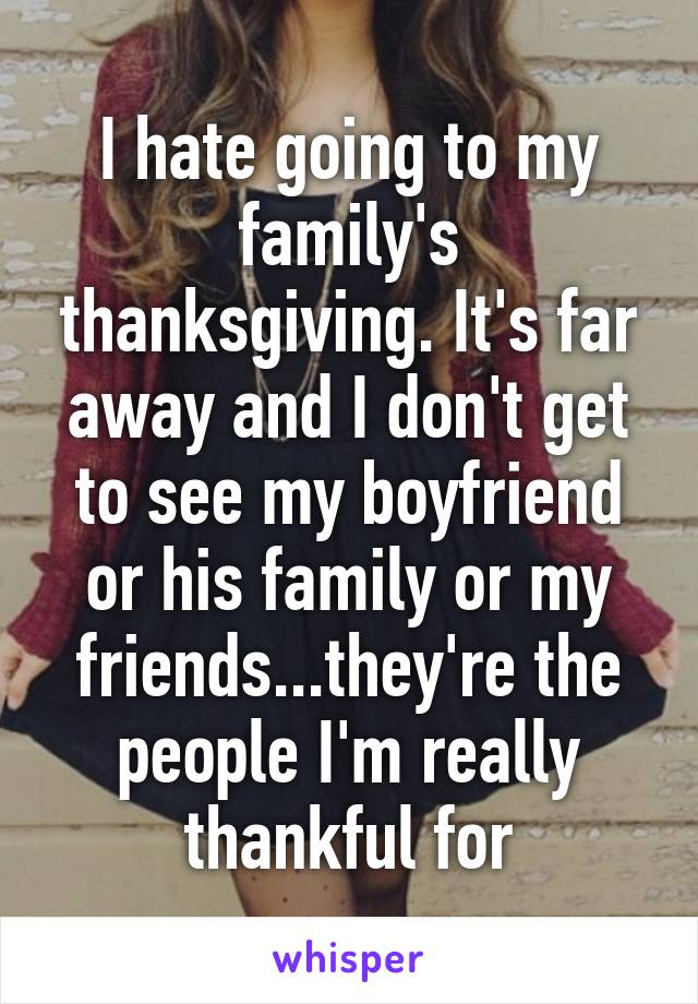 I hate going to my family's thanksgiving. It's far away and I don't get to see my boyfriend or his family or my friends...they're the people I'm really thankful for