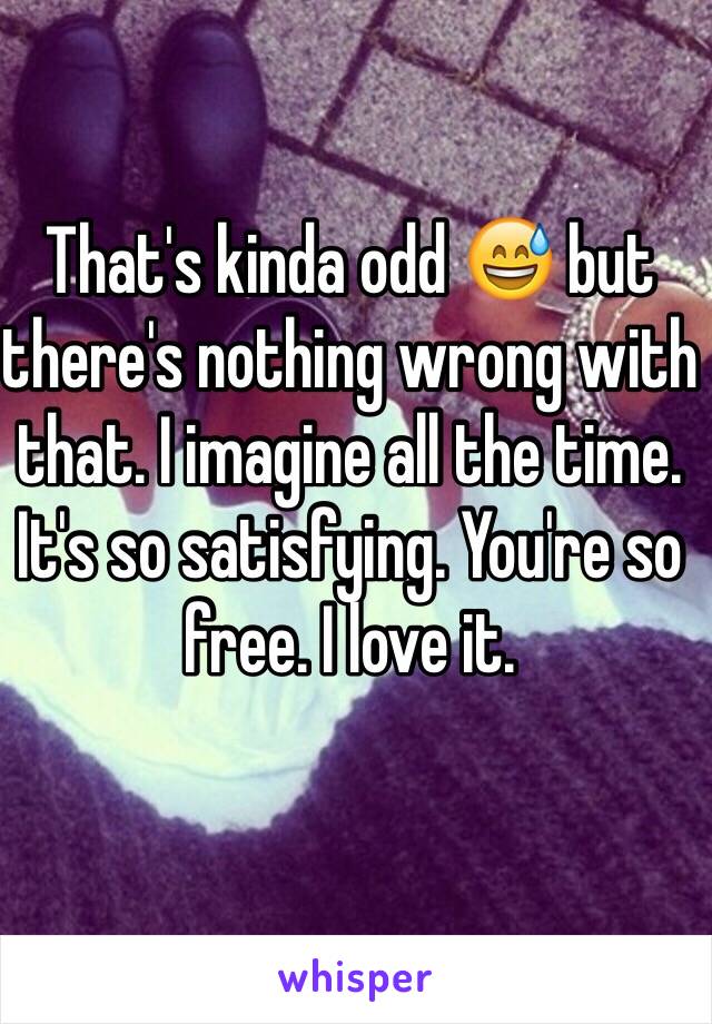 That's kinda odd 😅 but there's nothing wrong with that. I imagine all the time.
It's so satisfying. You're so free. I love it. 