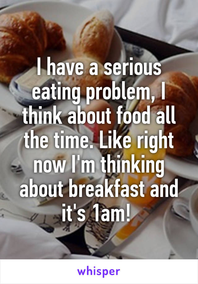 I have a serious eating problem, I think about food all the time. Like right now I'm thinking about breakfast and it's 1am! 