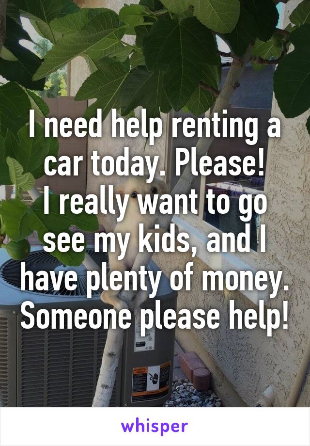 I need help renting a car today. Please!
I really want to go see my kids, and I have plenty of money. Someone please help!