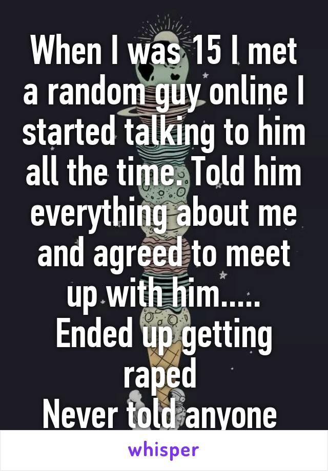 When I was 15 I met a random guy online I started talking to him all the time. Told him everything about me and agreed to meet up with him.....
Ended up getting raped 
Never told anyone 