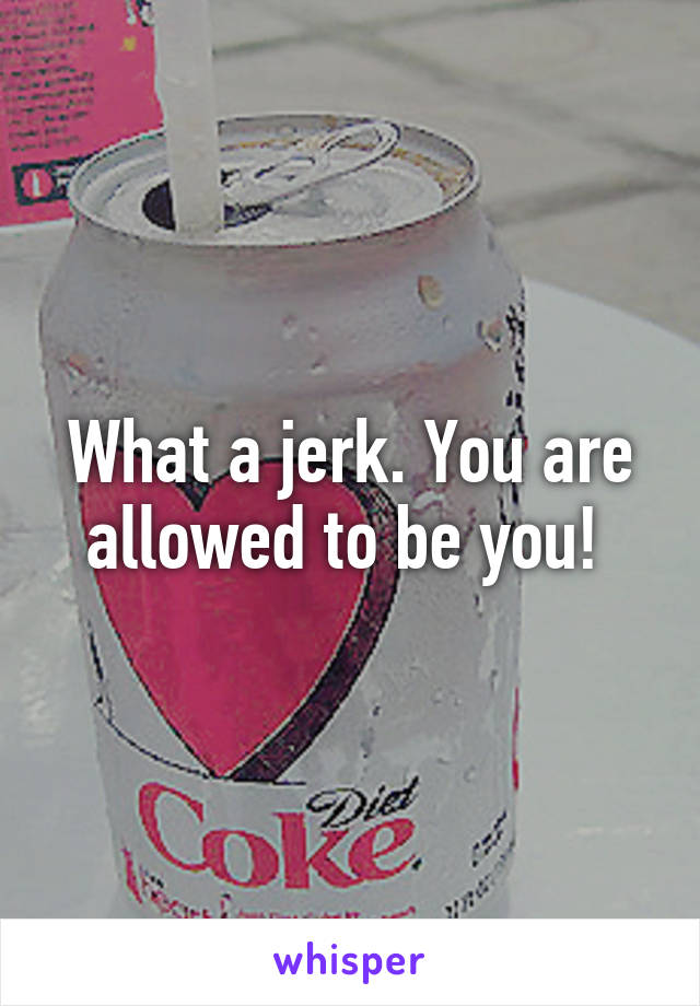 What a jerk. You are allowed to be you! 