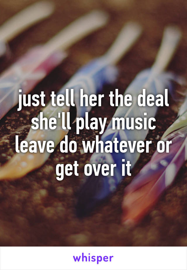 just tell her the deal she'll play music leave do whatever or get over it