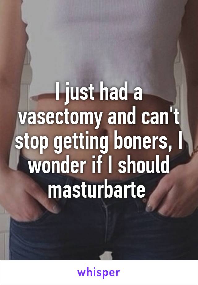 I just had a vasectomy and can't stop getting boners, I wonder if I should masturbarte 