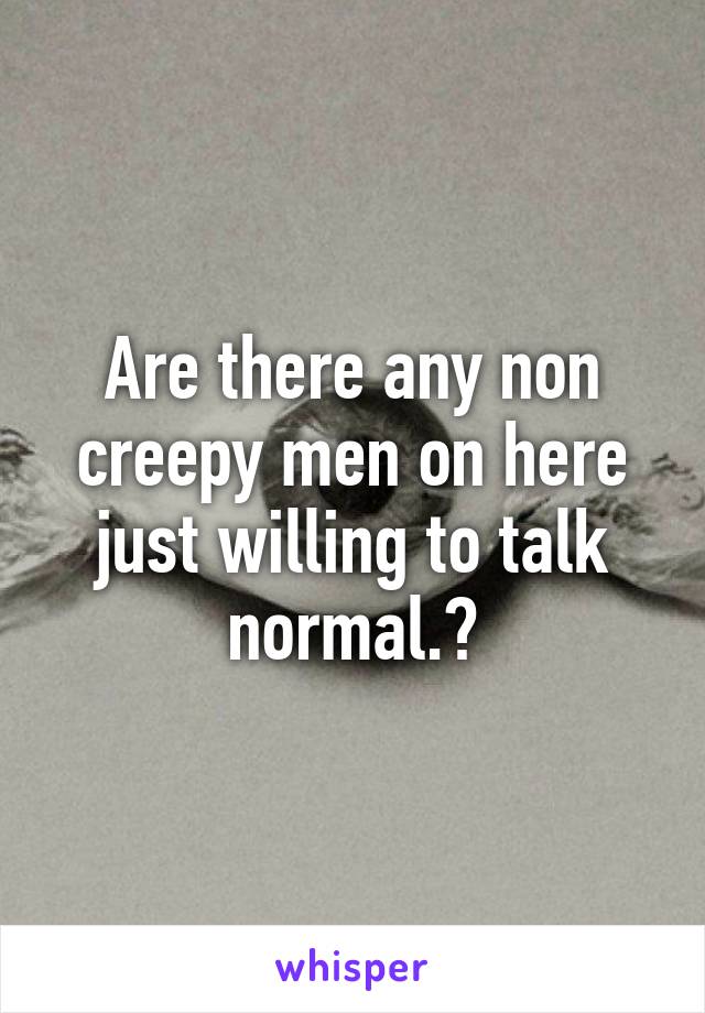 Are there any non creepy men on here just willing to talk normal.?