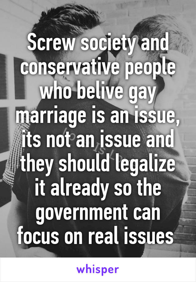 Screw society and conservative people who belive gay marriage is an issue, its not an issue and they should legalize it already so the government can focus on real issues 