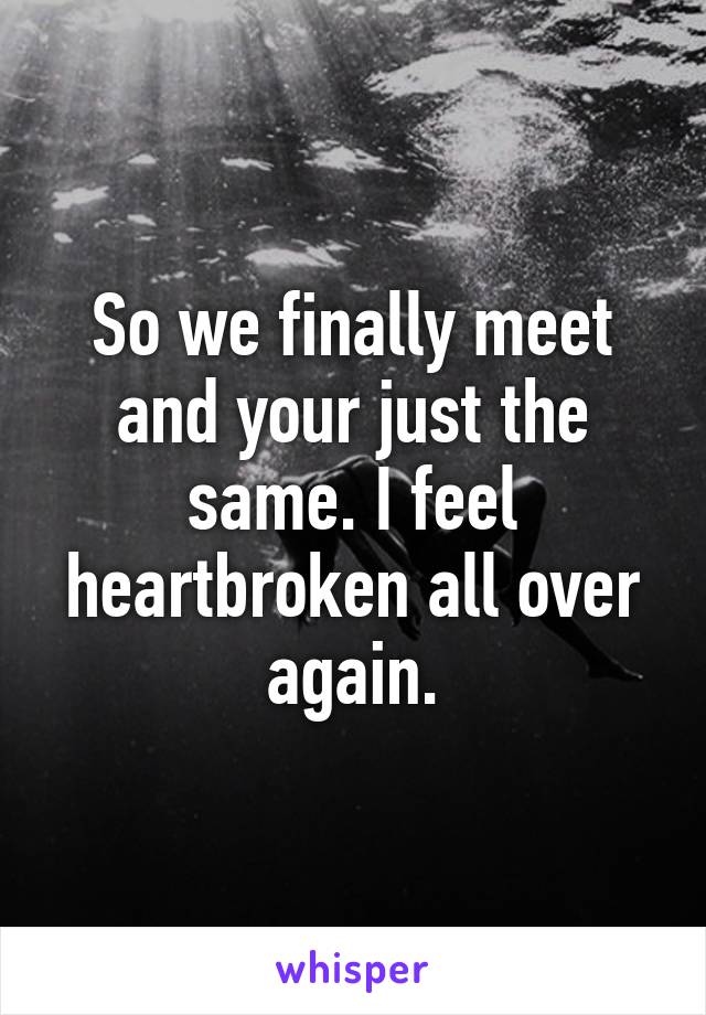 So we finally meet and your just the same. I feel heartbroken all over again.