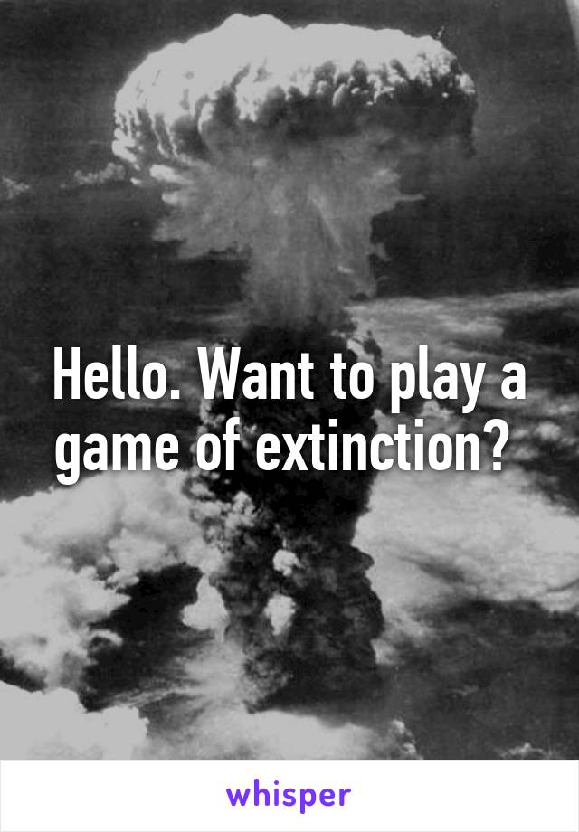 Hello. Want to play a game of extinction? 