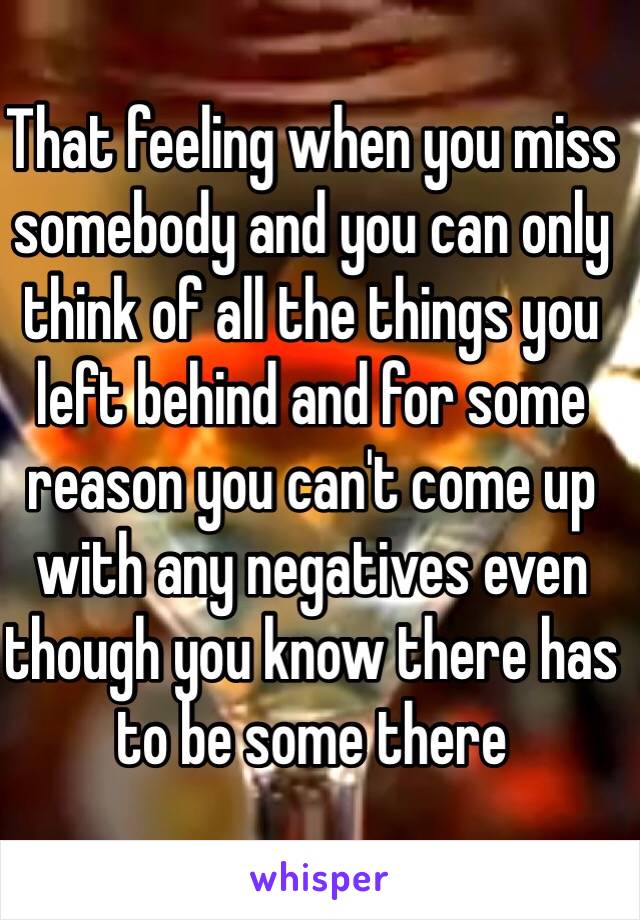 That feeling when you miss somebody and you can only think of all the things you left behind and for some reason you can't come up with any negatives even though you know there has to be some there