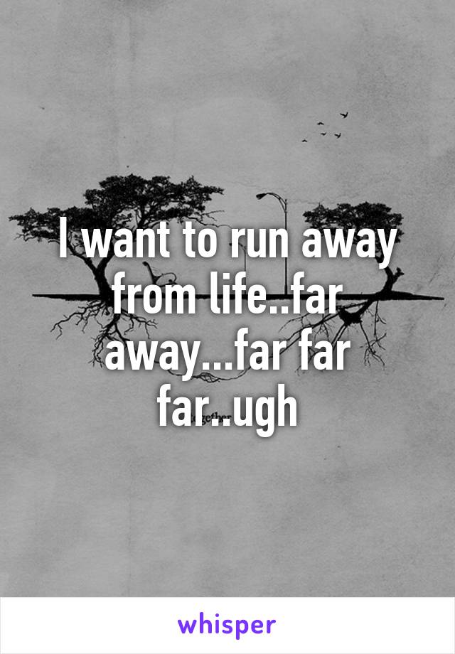 I want to run away from life..far away...far far far..ugh