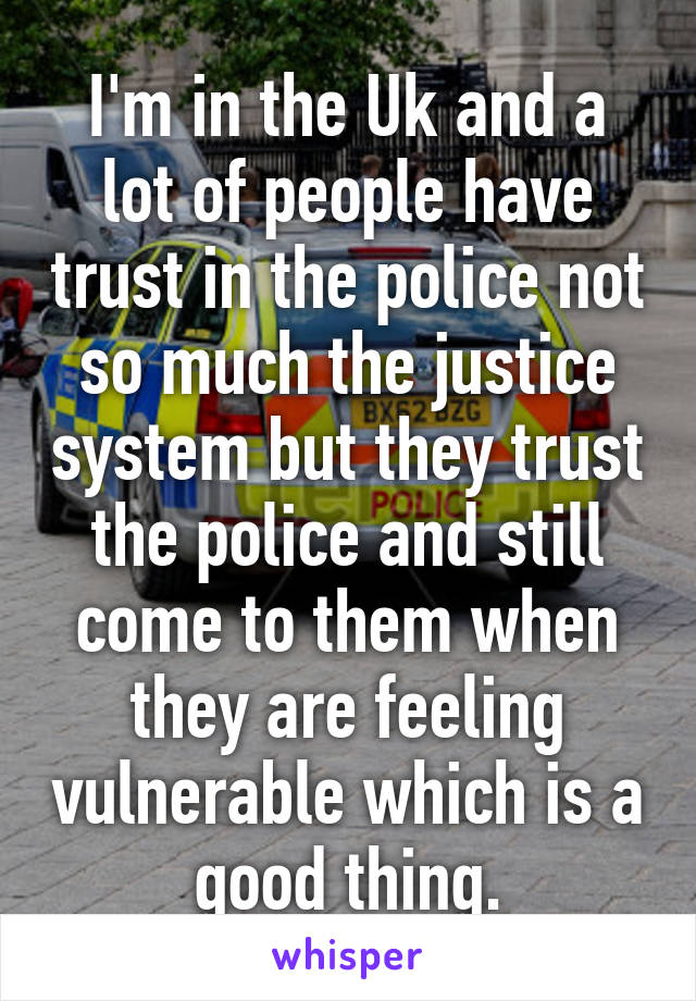 I'm in the Uk and a lot of people have trust in the police not so much the justice system but they trust the police and still come to them when they are feeling vulnerable which is a good thing.