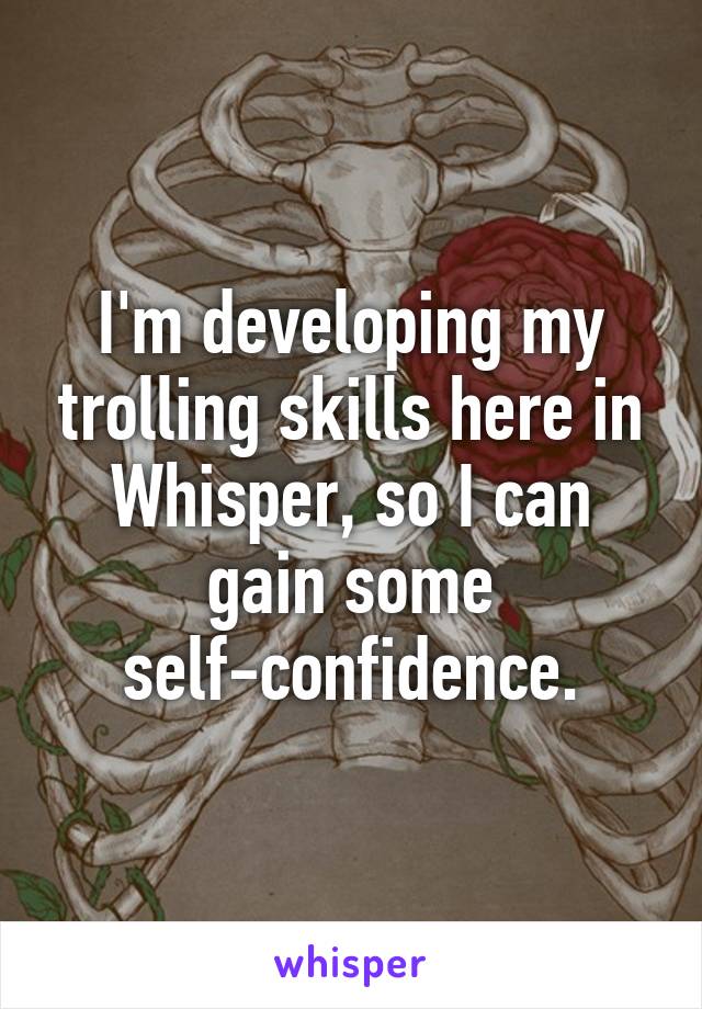 I'm developing my trolling skills here in Whisper, so I can gain some self-confidence.