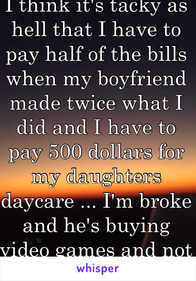 I think it's tacky as hell that I have to pay half of the bills when my boyfriend made twice what I did and I have to pay 500 dollars for my daughters daycare ... I'm broke and he's buying video games and not even thinking about helping me.