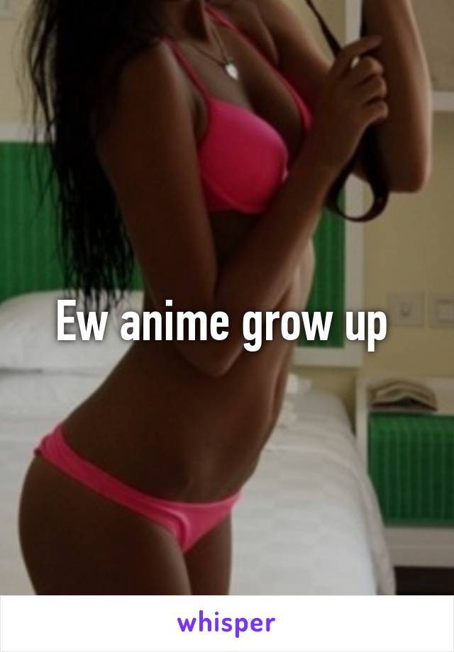 Ew anime grow up 