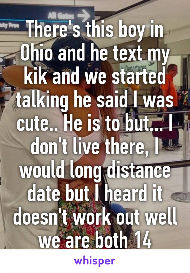 There's this boy in Ohio and he text my kik and we started talking he said I was cute.. He is to but... I don't live there, I would long distance date but I heard it doesn't work out well we are both 14