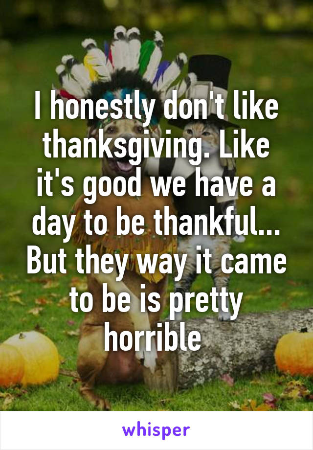 I honestly don't like thanksgiving. Like it's good we have a day to be thankful... But they way it came to be is pretty horrible 