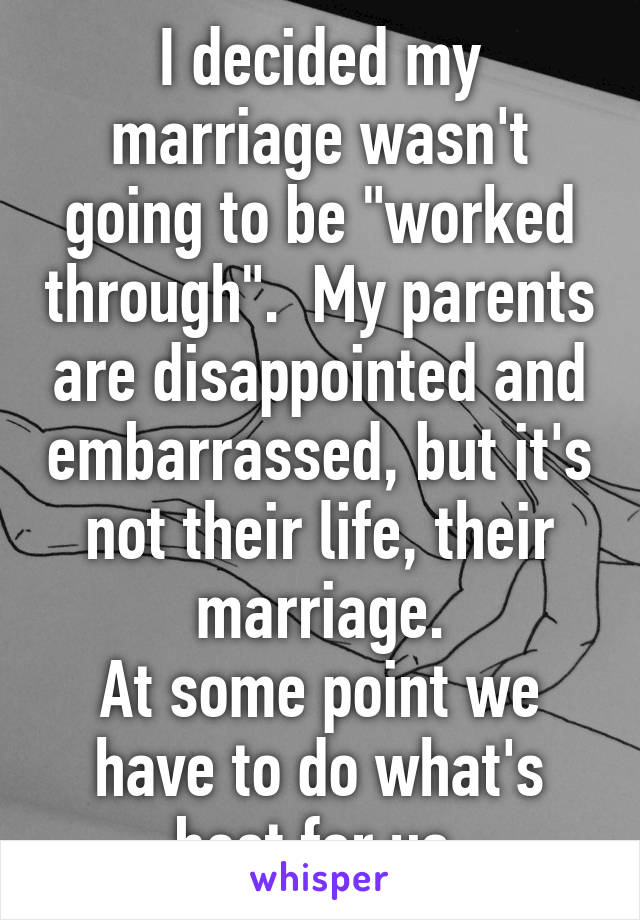 I decided my marriage wasn't going to be "worked through".  My parents are disappointed and embarrassed, but it's not their life, their marriage.
At some point we have to do what's best for us.