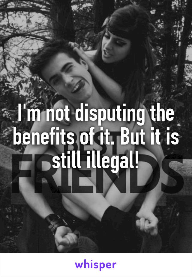 I'm not disputing the benefits of it. But it is still illegal!