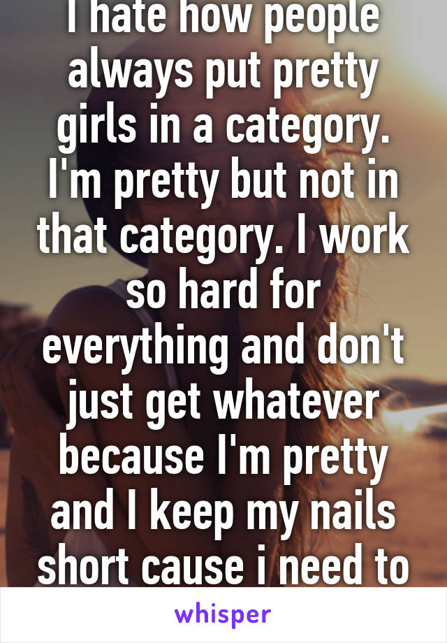 I hate how people always put pretty girls in a category. I'm pretty but not in that category. I work so hard for everything and don't just get whatever because I'm pretty and I keep my nails short cause i need to do stuff! 