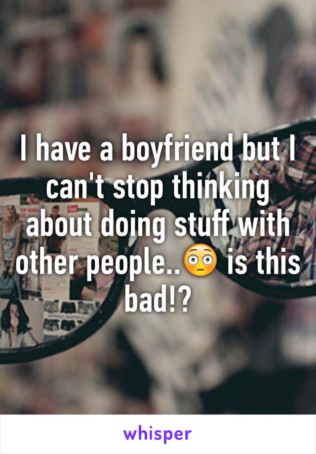 I have a boyfriend but I can't stop thinking about doing stuff with other people..😳 is this bad!? 