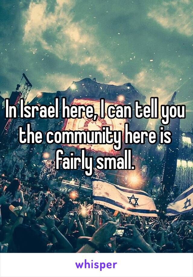 In Israel here, I can tell you the community here is fairly small.