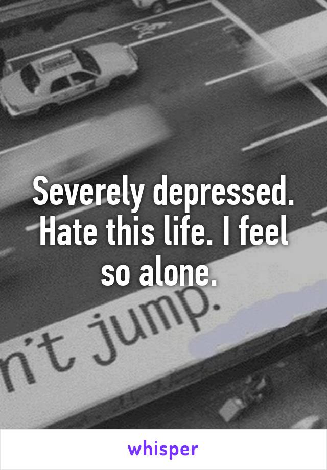 Severely depressed. Hate this life. I feel so alone. 