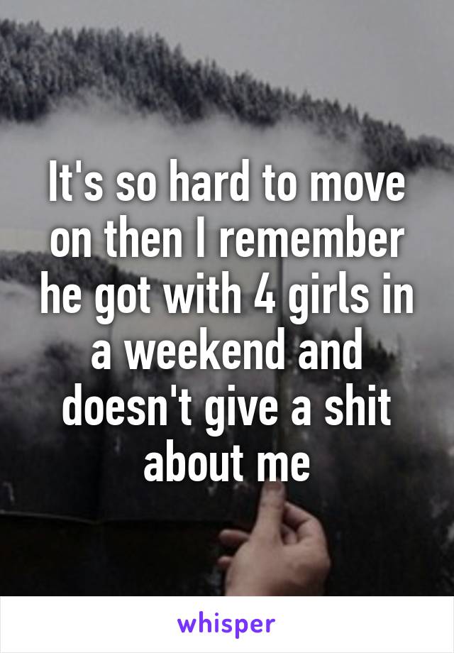 It's so hard to move on then I remember he got with 4 girls in a weekend and doesn't give a shit about me